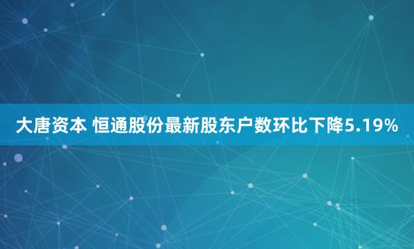 大唐资本 恒通股份最新股东户数环比下降5.19%