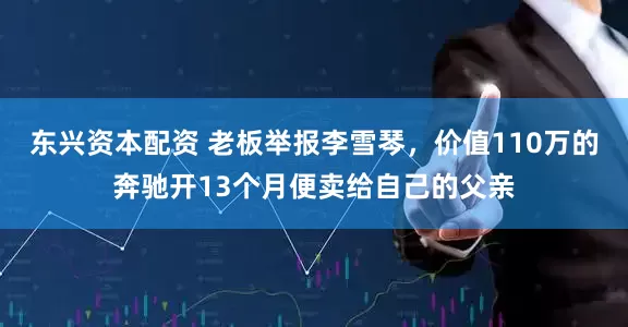 东兴资本配资 老板举报李雪琴，价值110万的奔驰开13个月便卖给自己的父亲