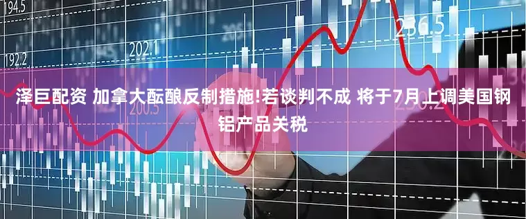 泽巨配资 加拿大酝酿反制措施!若谈判不成 将于7月上调美国钢铝产品关税