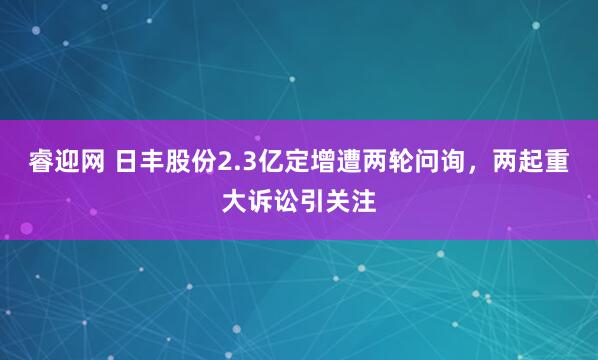 睿迎网 日丰股份2.3亿定增遭两轮问询，两起重大诉讼引关注