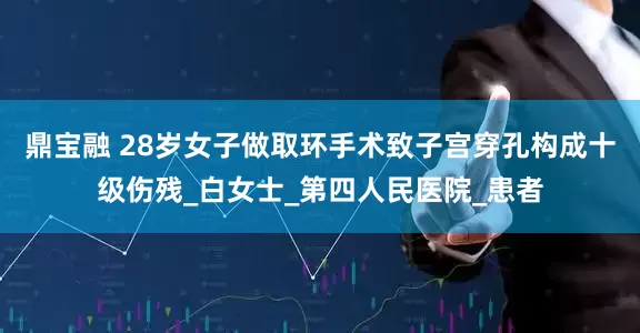 鼎宝融 28岁女子做取环手术致子宫穿孔构成十级伤残_白女士_第四人民医院_患者
