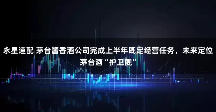 永星速配 茅台酱香酒公司完成上半年既定经营任务，未来定位茅台酒“护卫舰”