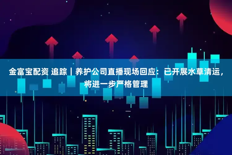 金富宝配资 追踪｜养护公司直播现场回应：已开展水草清运，将进一步严格管理