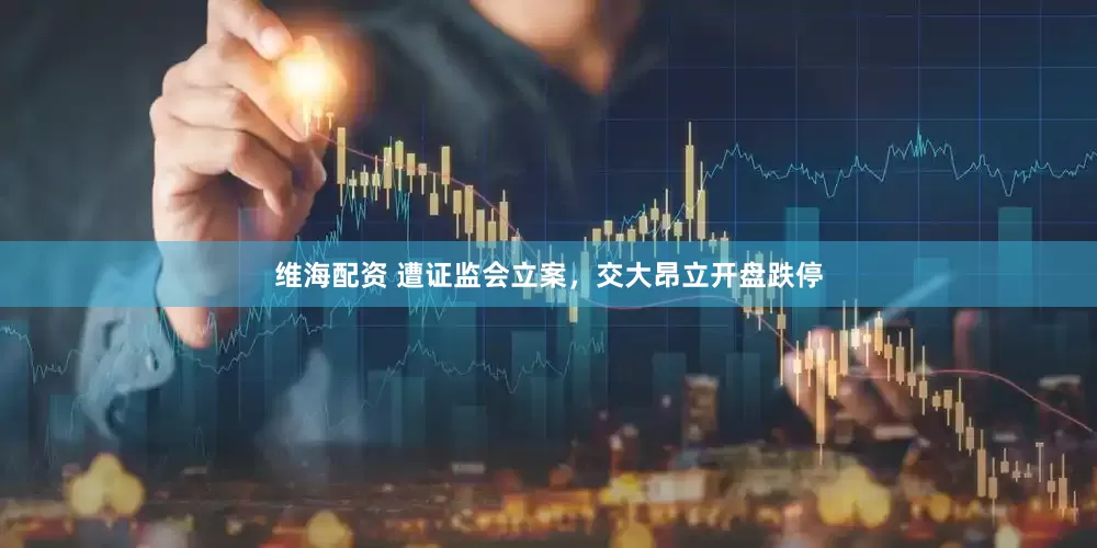 维海配资 遭证监会立案，交大昂立开盘跌停
