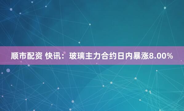 顺市配资 快讯：玻璃主力合约日内暴涨8.00%