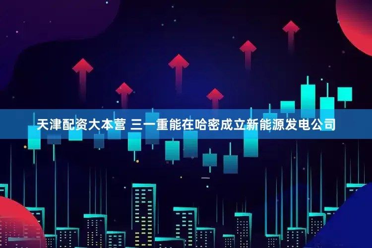 天津配资大本营 三一重能在哈密成立新能源发电公司