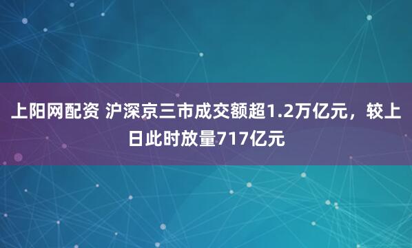 上阳网配资 沪深京三市成交额超1.2万亿元，较上日此时放量717亿元