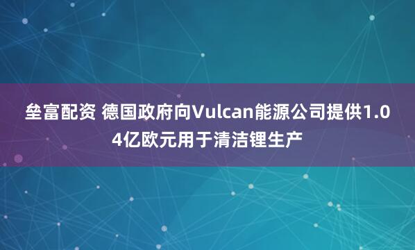垒富配资 德国政府向Vulcan能源公司提供1.04亿欧元用于清洁锂生产