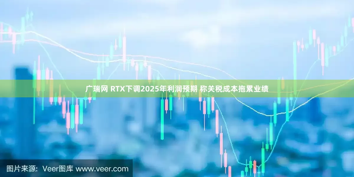 广瑞网 RTX下调2025年利润预期 称关税成本拖累业绩