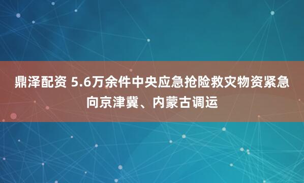 鼎泽配资 5.6万余件中央应急抢险救灾物资紧急向京津冀、内蒙古调运