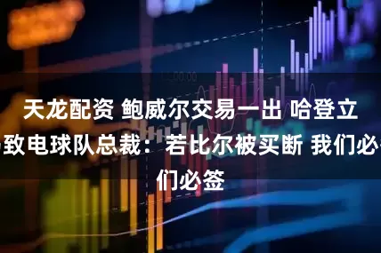 天龙配资 鲍威尔交易一出 哈登立马致电球队总裁：若比尔被买断 我们必签