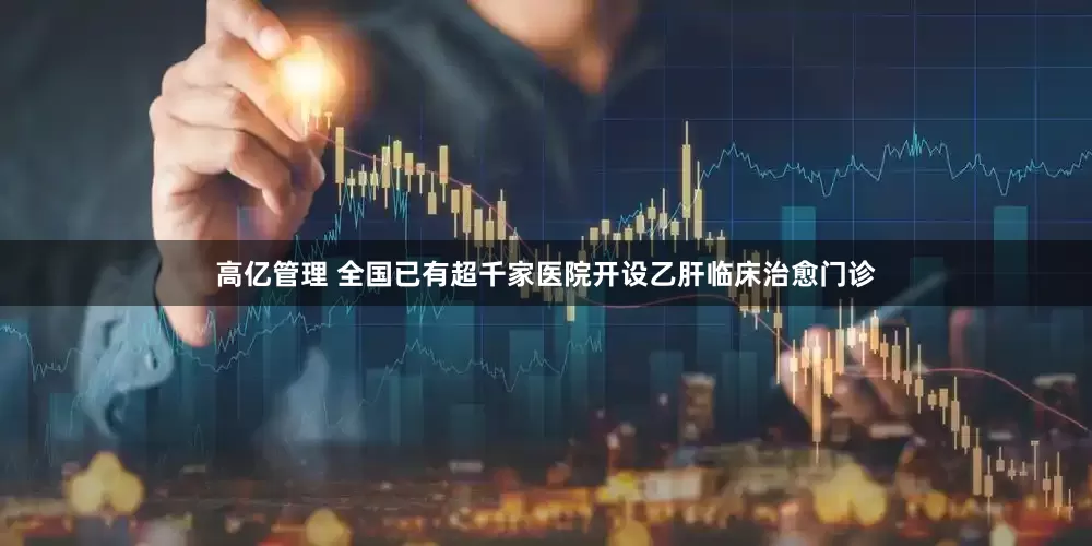 高亿管理 全国已有超千家医院开设乙肝临床治愈门诊