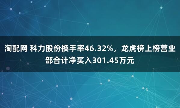 淘配网 科力股份换手率46.32%，龙虎榜上榜营业部合计净买入301.45万元