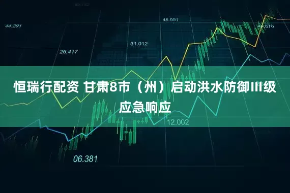 恒瑞行配资 甘肃8市（州）启动洪水防御Ⅲ级应急响应