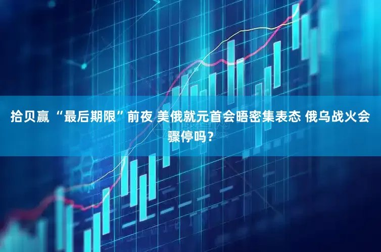 拾贝赢 “最后期限”前夜 美俄就元首会晤密集表态 俄乌战火会骤停吗？