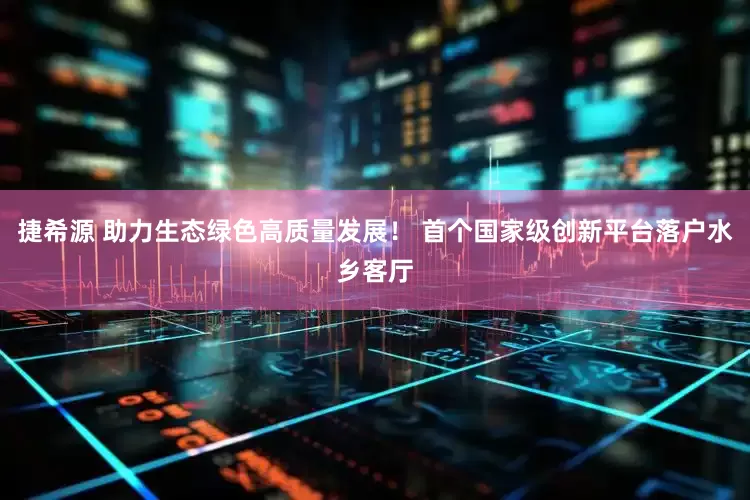 捷希源 助力生态绿色高质量发展！ 首个国家级创新平台落户水乡客厅