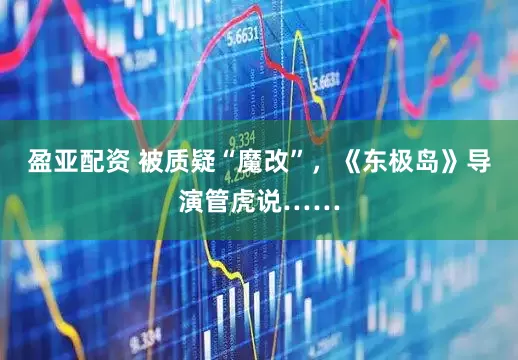盈亚配资 被质疑“魔改”，《东极岛》导演管虎说……