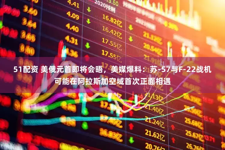 51配资 美俄元首即将会晤，美媒爆料：苏-57与F-22战机可能在阿拉斯加空域首次正面相遇