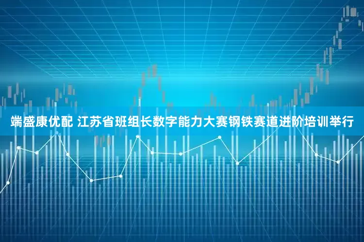 端盛康优配 江苏省班组长数字能力大赛钢铁赛道进阶培训举行