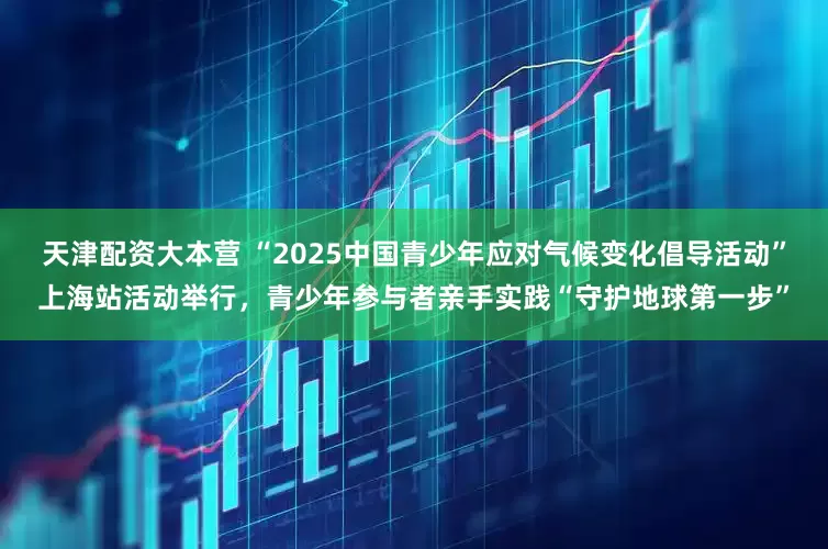 天津配资大本营 “2025中国青少年应对气候变化倡导活动”上海站活动举行，青少年参与者亲手实践“守护地球第一步”