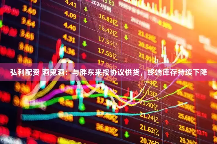 弘利配资 酒鬼酒：与胖东来按协议供货，终端库存持续下降