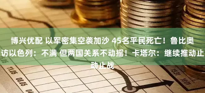 博兴优配 以军密集空袭加沙 45名平民死亡！鲁比奥到访以色列：不满 但两国关系不动摇！卡塔尔：继续推动止战
