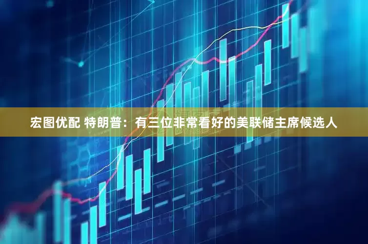 宏图优配 特朗普：有三位非常看好的美联储主席候选人