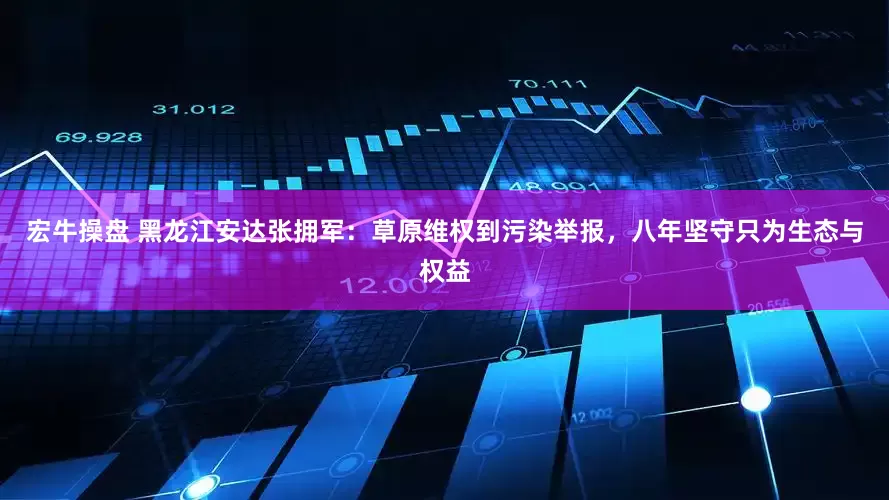 宏牛操盘 黑龙江安达张拥军：草原维权到污染举报，八年坚守只为生态与权益
