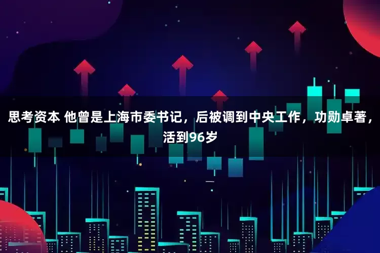 思考资本 他曾是上海市委书记，后被调到中央工作，功勋卓著，活到96岁