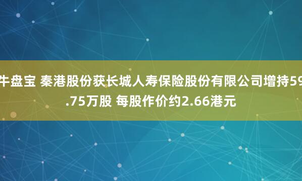 牛盘宝 秦港股份获长城人寿保险股份有限公司增持59.75万股 每股作价约2.66港元