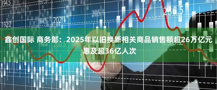 鑫创国际 商务部：2025年以旧换新相关商品销售额超26万亿元 惠及超36亿人次