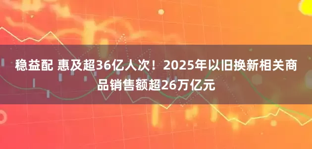 稳益配 惠及超36亿人次！2025年以旧换新相关商品销售额超26万亿元