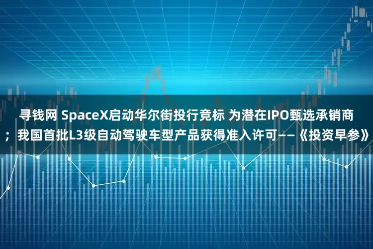 寻钱网 SpaceX启动华尔街投行竞标 为潜在IPO甄选承销商；我国首批L3级自动驾驶车型产品获得准入许可——《投资早参》