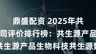 鼎盛配资 2025年共生源产品公司评价排行榜：共生源产品生物科技共生源甄选