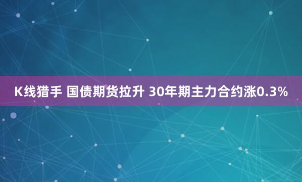K线猎手 国债期货拉升 30年期主力合约涨0.3%