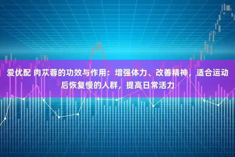 爱优配 肉苁蓉的功效与作用：增强体力、改善精神，适合运动后恢复慢的人群，提高日常活力