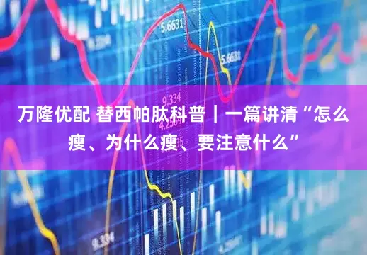 万隆优配 替西帕肽科普｜一篇讲清“怎么瘦、为什么瘦、要注意什么”