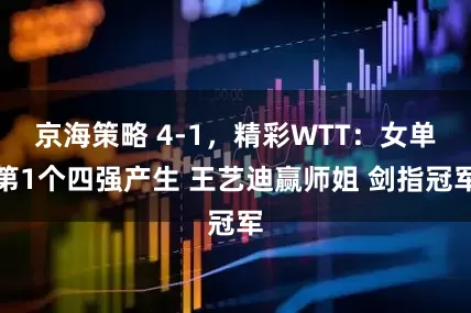 京海策略 4-1，精彩WTT：女单第1个四强产生 王艺迪赢师姐 剑指冠军