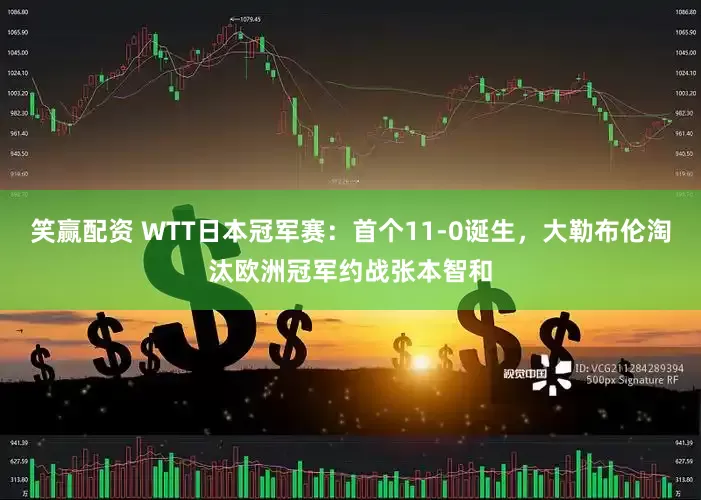 笑赢配资 WTT日本冠军赛：首个11-0诞生，大勒布伦淘汰欧洲冠军约战张本智和