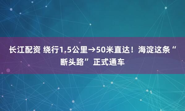长江配资 绕行1.5公里→50米直达！海淀这条“断头路” 正式通车